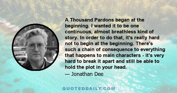 A Thousand Pardons began at the beginning. I wanted it to be one continuous, almost breathless kind of story. In order to do that, it's really hard not to begin at the beginning. There's such a chain of consequence to