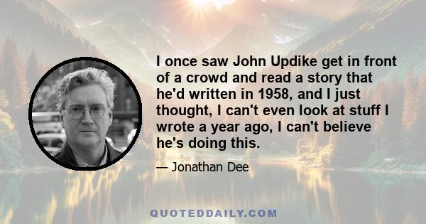 I once saw John Updike get in front of a crowd and read a story that he'd written in 1958, and I just thought, I can't even look at stuff I wrote a year ago, I can't believe he's doing this.