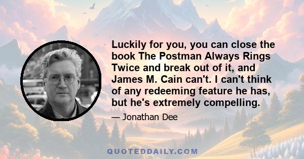 Luckily for you, you can close the book The Postman Always Rings Twice and break out of it, and James M. Cain can't. I can't think of any redeeming feature he has, but he's extremely compelling.