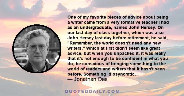 One of my favorite pieces of advice about being a writer came from a very formative teacher I had as an undergraduate, named John Hersey. On our last day of class together, which was also John Hersey last day before