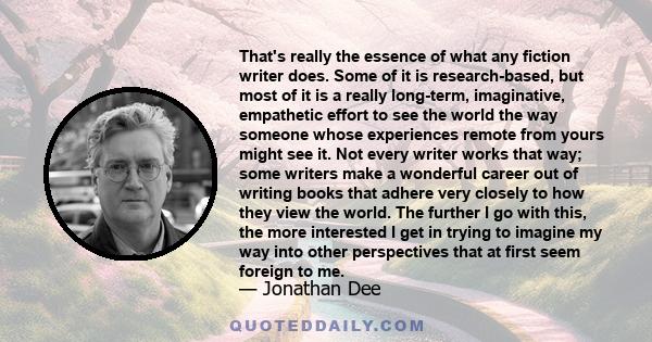 That's really the essence of what any fiction writer does. Some of it is research-based, but most of it is a really long-term, imaginative, empathetic effort to see the world the way someone whose experiences remote