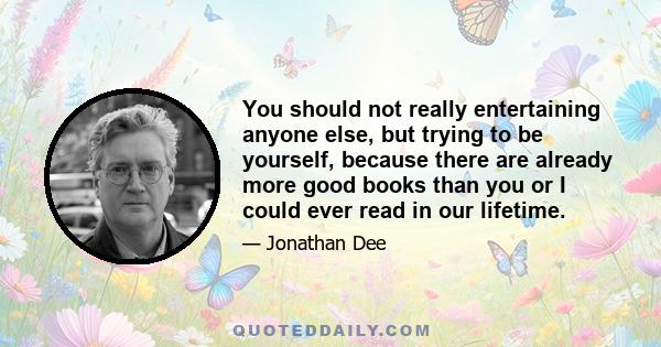 You should not really entertaining anyone else, but trying to be yourself, because there are already more good books than you or I could ever read in our lifetime.