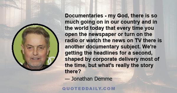 Documentaries - my God, there is so much going on in our country and in the world today that every time you open the newspaper or turn on the radio or watch the news on TV there is another documentary subject. We're