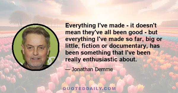 Everything I've made - it doesn't mean they've all been good - but everything I've made so far, big or little, fiction or documentary, has been something that I've been really enthusiastic about.