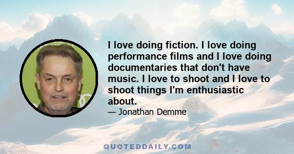 I love doing fiction. I love doing performance films and I love doing documentaries that don't have music. I love to shoot and I love to shoot things I'm enthusiastic about.