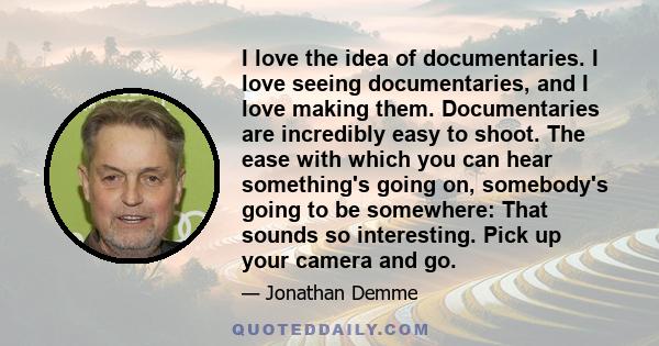 I love the idea of documentaries. I love seeing documentaries, and I love making them. Documentaries are incredibly easy to shoot. The ease with which you can hear something's going on, somebody's going to be somewhere: 