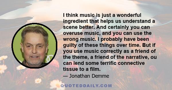 I think music is just a wonderful ingredient that helps us understand a scene better. And certainly you can overuse music, and you can use the wrong music. I probably have been guilty of these things over time. But if