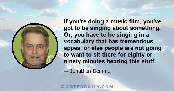 If you're doing a music film, you've got to be singing about something. Or, you have to be singing in a vocabulary that has tremendous appeal or else people are not going to want to sit there for eighty or ninety