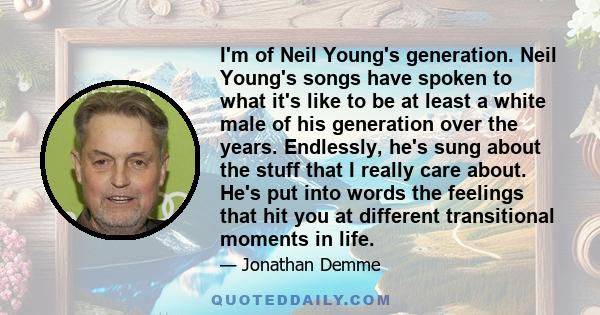 I'm of Neil Young's generation. Neil Young's songs have spoken to what it's like to be at least a white male of his generation over the years. Endlessly, he's sung about the stuff that I really care about. He's put into 