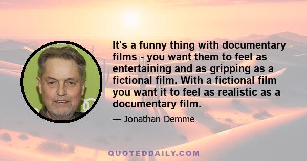 It's a funny thing with documentary films - you want them to feel as entertaining and as gripping as a fictional film. With a fictional film you want it to feel as realistic as a documentary film.