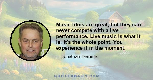 Music films are great, but they can never compete with a live performance. Live music is what it is. It's the whole point. You experience it in the moment.