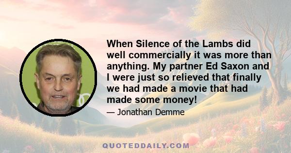 When Silence of the Lambs did well commercially it was more than anything. My partner Ed Saxon and I were just so relieved that finally we had made a movie that had made some money!