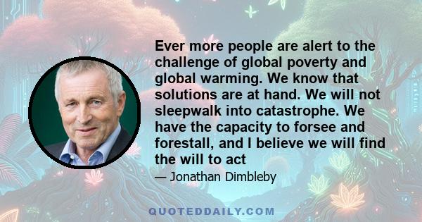 Ever more people are alert to the challenge of global poverty and global warming. We know that solutions are at hand. We will not sleepwalk into catastrophe. We have the capacity to forsee and forestall, and I believe