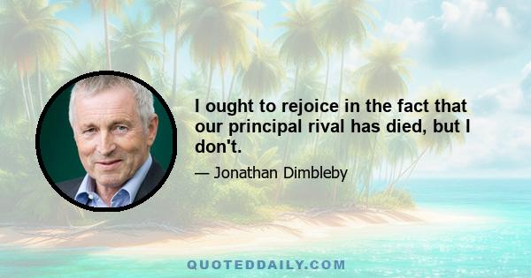 I ought to rejoice in the fact that our principal rival has died, but I don't.