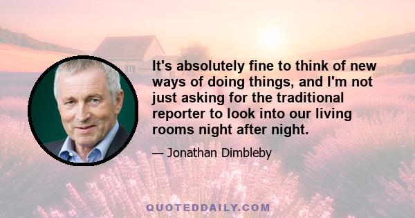 It's absolutely fine to think of new ways of doing things, and I'm not just asking for the traditional reporter to look into our living rooms night after night.