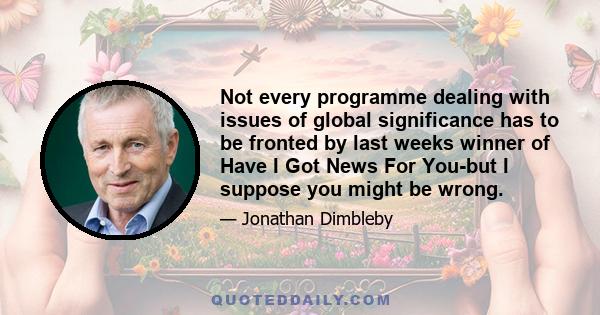 Not every programme dealing with issues of global significance has to be fronted by last weeks winner of Have I Got News For You-but I suppose you might be wrong.