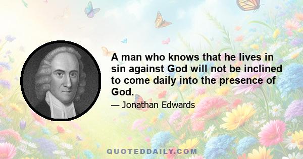 A man who knows that he lives in sin against God will not be inclined to come daily into the presence of God.