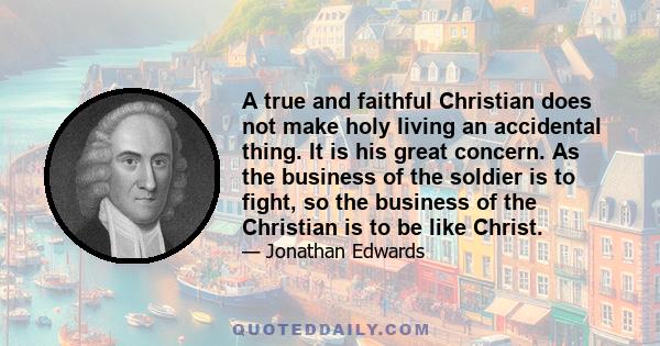 A true and faithful Christian does not make holy living an accidental thing. It is his great concern. As the business of the soldier is to fight, so the business of the Christian is to be like Christ.