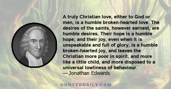 A truly Christian love, either to God or men, is a humble broken-hearted love. The desires of the saints, however earnest, are humble desires. Their hope is a humble hope; and their joy, even when it is unspeakable and