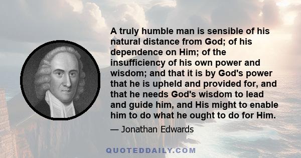 A truly humble man is sensible of his natural distance from God; of his dependence on Him; of the insufficiency of his own power and wisdom; and that it is by God's power that he is upheld and provided for, and that he