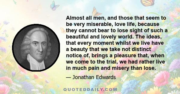 Almost all men, and those that seem to be very miserable, love life, because they cannot bear to lose sight of such a beautiful and lovely world. The ideas, that every moment whilst we live have a beauty that we take