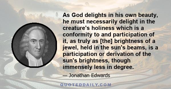 As God delights in his own beauty, he must necessarily delight in the creature's holiness which is a conformity to and participation of it, as truly as [the] brightness of a jewel, held in the sun's beams, is a