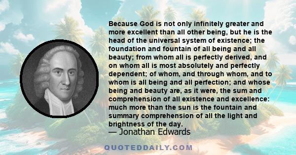 Because God is not only infinitely greater and more excellent than all other being, but he is the head of the universal system of existence; the foundation and fountain of all being and all beauty; from whom all is