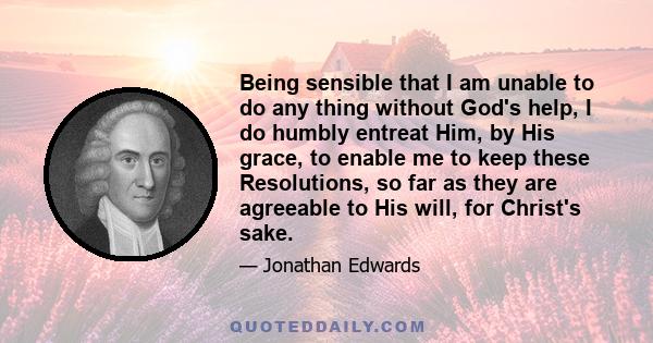 Being sensible that I am unable to do any thing without God's help, I do humbly entreat Him, by His grace, to enable me to keep these Resolutions, so far as they are agreeable to His will, for Christ's sake.