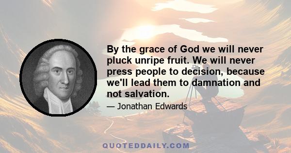 By the grace of God we will never pluck unripe fruit. We will never press people to decision, because we'll lead them to damnation and not salvation.