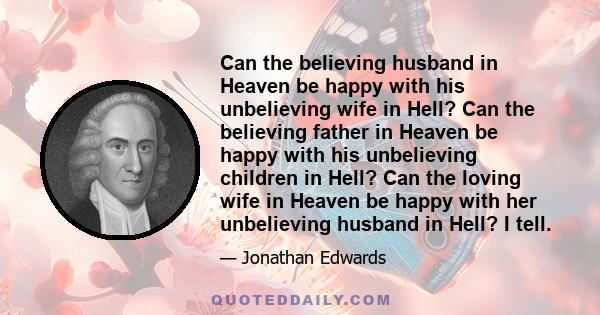 Can the believing husband in Heaven be happy with his unbelieving wife in Hell? Can the believing father in Heaven be happy with his unbelieving children in Hell? Can the loving wife in Heaven be happy with her