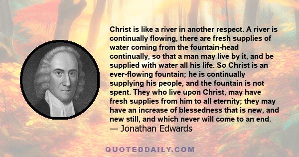 Christ is like a river in another respect. A river is continually flowing, there are fresh supplies of water coming from the fountain-head continually, so that a man may live by it, and be supplied with water all his