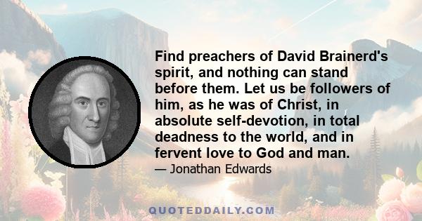 Find preachers of David Brainerd's spirit, and nothing can stand before them. Let us be followers of him, as he was of Christ, in absolute self-devotion, in total deadness to the world, and in fervent love to God and