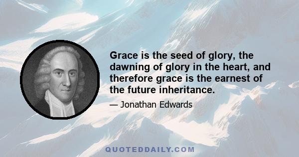 Grace is the seed of glory, the dawning of glory in the heart, and therefore grace is the earnest of the future inheritance.