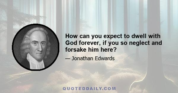 How can you expect to dwell with God forever, if you so neglect and forsake him here?