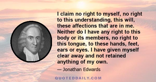 I claim no right to myself, no right to this understanding, this will, these affections that are in me. Neither do I have any right to this body or its members, no right to this tongue, to these hands, feet, ears or