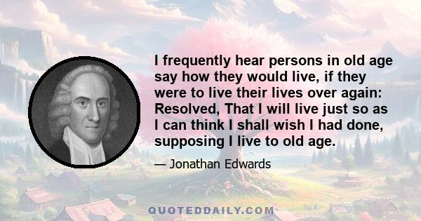 I frequently hear persons in old age say how they would live, if they were to live their lives over again: Resolved, That I will live just so as I can think I shall wish I had done, supposing I live to old age.