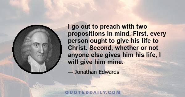 I go out to preach with two propositions in mind. First, every person ought to give his life to Christ. Second, whether or not anyone else gives him his life, I will give him mine.