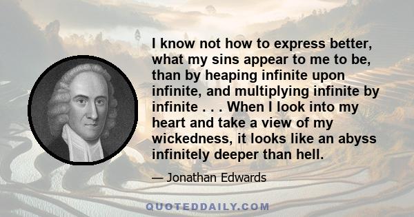 I know not how to express better, what my sins appear to me to be, than by heaping infinite upon infinite, and multiplying infinite by infinite . . . When I look into my heart and take a view of my wickedness, it looks