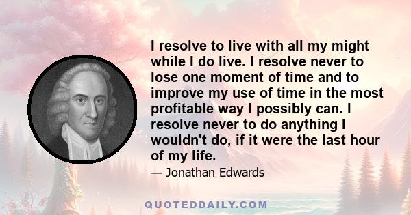 I resolve to live with all my might while I do live. I resolve never to lose one moment of time and to improve my use of time in the most profitable way I possibly can. I resolve never to do anything I wouldn't do, if