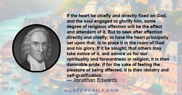 If the heart be chiefly and directly fixed on God, and the soul engaged to glorify him, some degree of religious affection will be the effect and attendant of it. But to seek after affection directly and chiefly; to