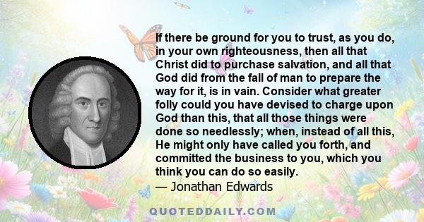 If there be ground for you to trust, as you do, in your own righteousness, then all that Christ did to purchase salvation, and all that God did from the fall of man to prepare the way for it, is in vain. Consider what