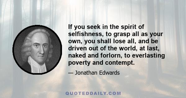 If you seek in the spirit of selfishness, to grasp all as your own, you shall lose all, and be driven out of the world, at last, naked and forlorn, to everlasting poverty and contempt.