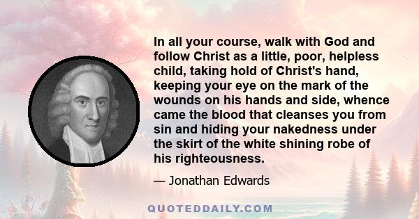 In all your course, walk with God and follow Christ as a little, poor, helpless child, taking hold of Christ's hand, keeping your eye on the mark of the wounds on his hands and side, whence came the blood that cleanses