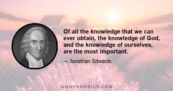 Of all the knowledge that we can ever obtain, the knowledge of God, and the knowledge of ourselves, are the most important.