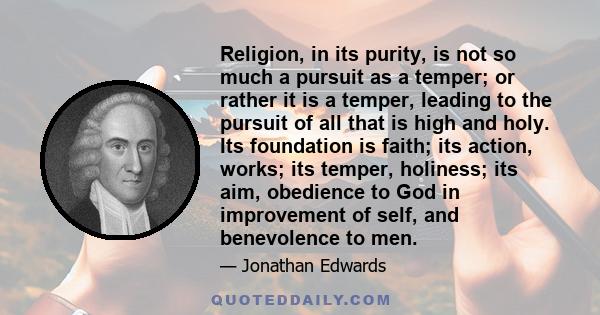 Religion, in its purity, is not so much a pursuit as a temper; or rather it is a temper, leading to the pursuit of all that is high and holy. Its foundation is faith; its action, works; its temper, holiness; its aim,