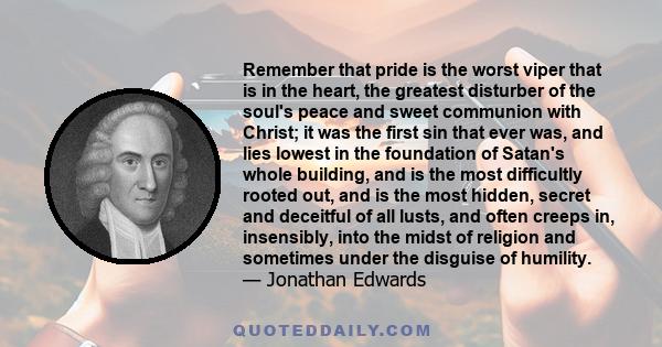 Remember that pride is the worst viper that is in the heart, the greatest disturber of the soul's peace and sweet communion with Christ; it was the first sin that ever was, and lies lowest in the foundation of Satan's