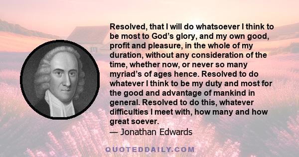 Resolved, that I will do whatsoever I think to be most to God’s glory, and my own good, profit and pleasure, in the whole of my duration, without any consideration of the time, whether now, or never so many myriad’s of