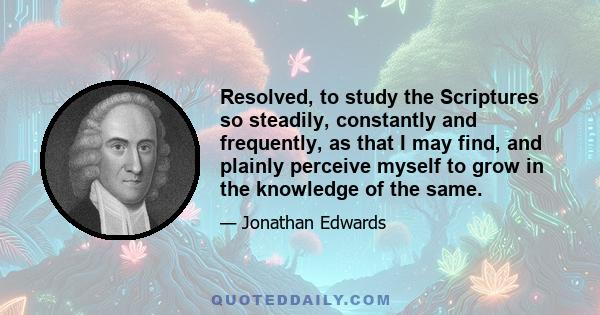 Resolved, to study the Scriptures so steadily, constantly and frequently, as that I may find, and plainly perceive myself to grow in the knowledge of the same.