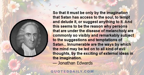 So that it must be only by the imagination that Satan has access to the soul, to tempt and delude it, or suggest anything to it. And this seems to be the reason why persons that are under the disease of melancholy are