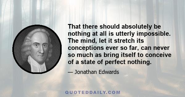 That there should absolutely be nothing at all is utterly impossible. The mind, let it stretch its conceptions ever so far, can never so much as bring itself to conceive of a state of perfect nothing.